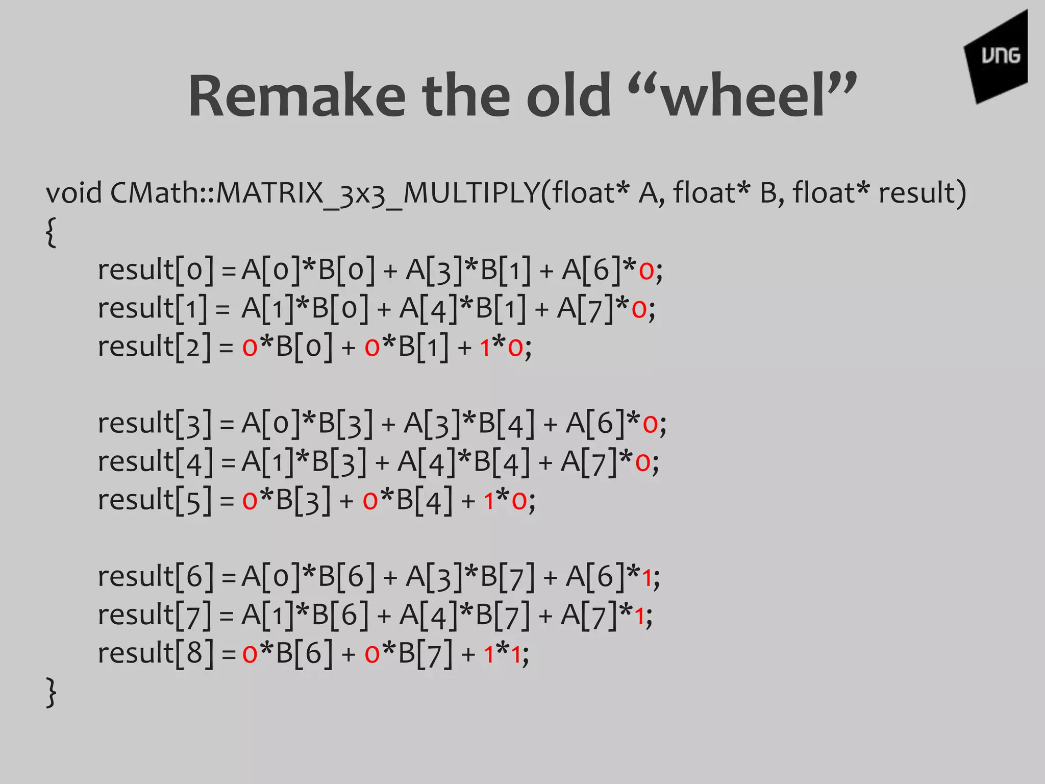 Remake the old “wheel”
void CMath::MATRIX_3x3_MULTIPLY(float* A, float* B, float* result)
{
result[0] =A[0]*B[0] + A[3]*B[1] + A[6]*0;
result[1] = A[1]*B[0] + A[4]*B[1] + A[7]*0;
result[2] = 0*B[0] + 0*B[1] + 1*0;
result[3] = A[0]*B[3] + A[3]*B[4] + A[6]*0;
result[4] =A[1]*B[3] + A[4]*B[4] + A[7]*0;
result[5] = 0*B[3] + 0*B[4] + 1*0;
result[6] =A[0]*B[6] + A[3]*B[7] + A[6]*1;
result[7] = A[1]*B[6] + A[4]*B[7] + A[7]*1;
result[8] =0*B[6] + 0*B[7] + 1*1;
}
 
