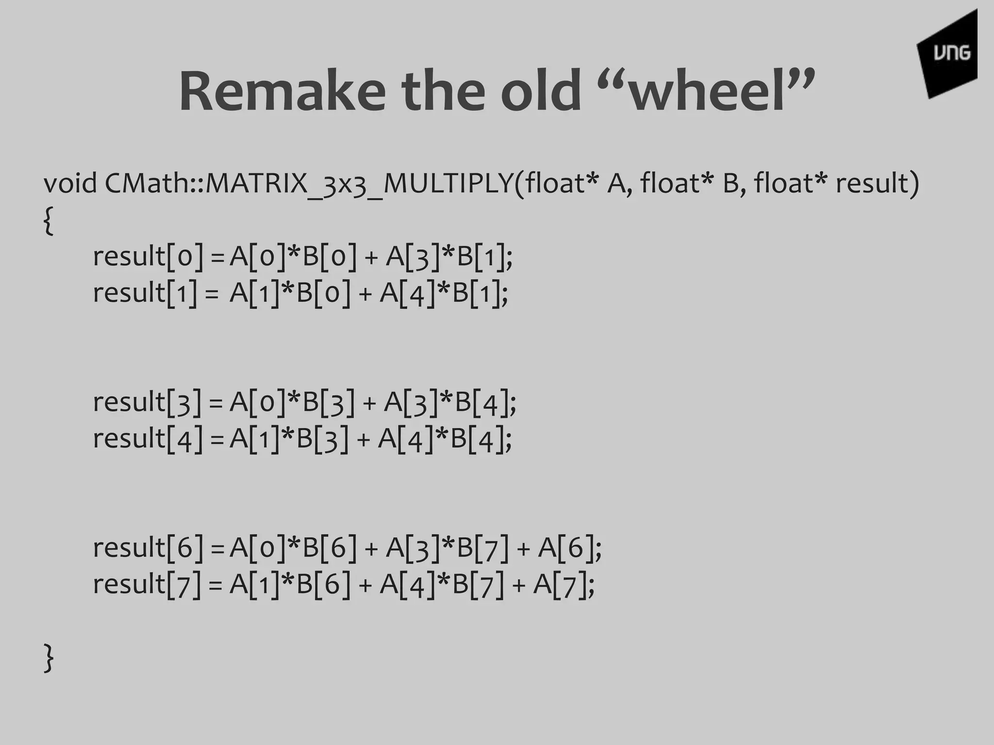 Remake the old “wheel”
void CMath::MATRIX_3x3_MULTIPLY(float* A, float* B, float* result)
{
result[0] =A[0]*B[0] + A[3]*B[1];
result[1] = A[1]*B[0] + A[4]*B[1];
result[3] = A[0]*B[3] + A[3]*B[4];
result[4] =A[1]*B[3] + A[4]*B[4];
result[6] =A[0]*B[6] + A[3]*B[7] + A[6];
result[7] = A[1]*B[6] + A[4]*B[7] + A[7];
}
 