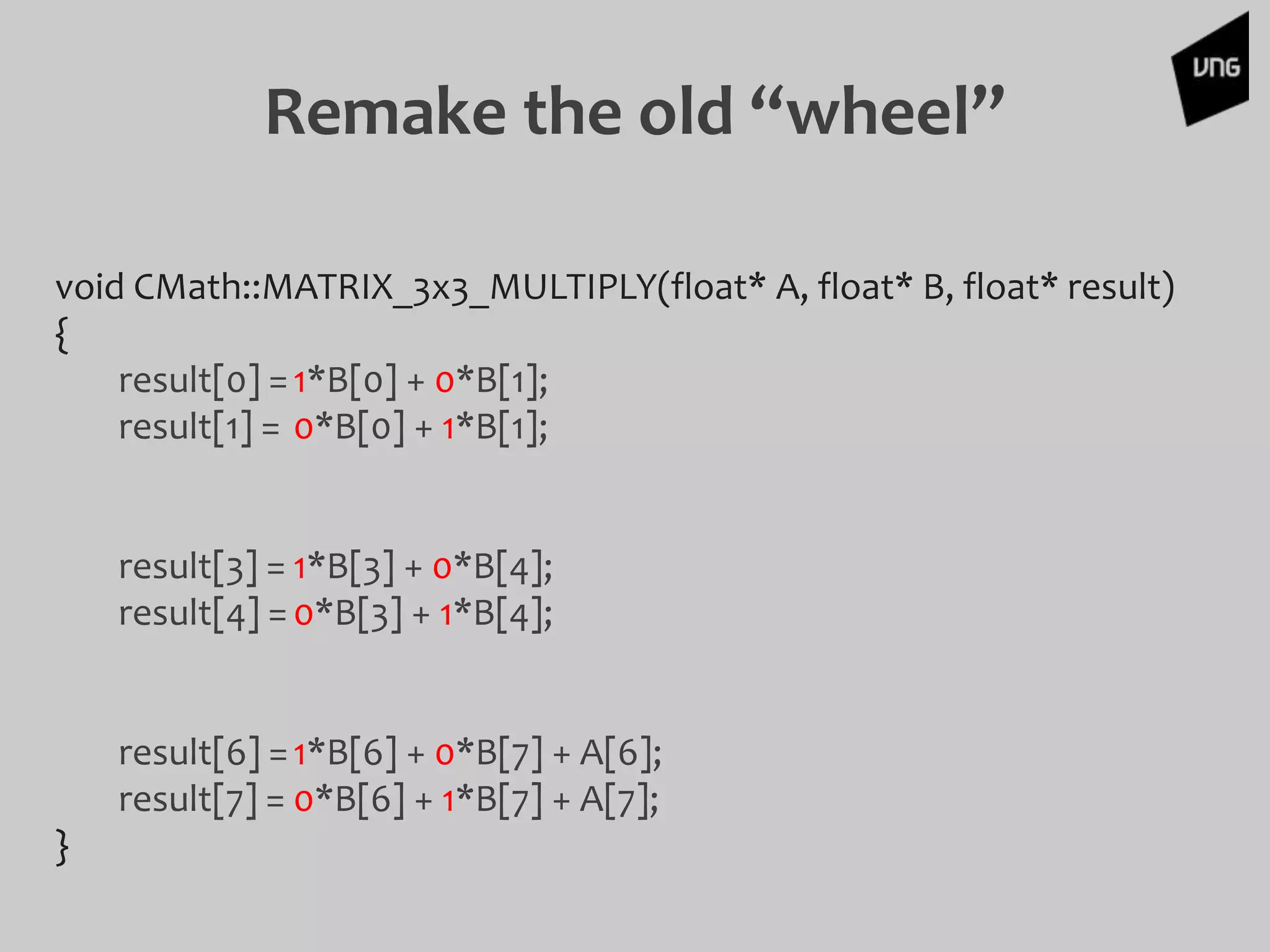 Remake the old “wheel”
void CMath::MATRIX_3x3_MULTIPLY(float* A, float* B, float* result)
{
result[0] =1*B[0] + 0*B[1];
result[1] = 0*B[0] + 1*B[1];
result[3] = 1*B[3] + 0*B[4];
result[4] =0*B[3] + 1*B[4];
result[6] =1*B[6] + 0*B[7] + A[6];
result[7] = 0*B[6] + 1*B[7] + A[7];
}
 