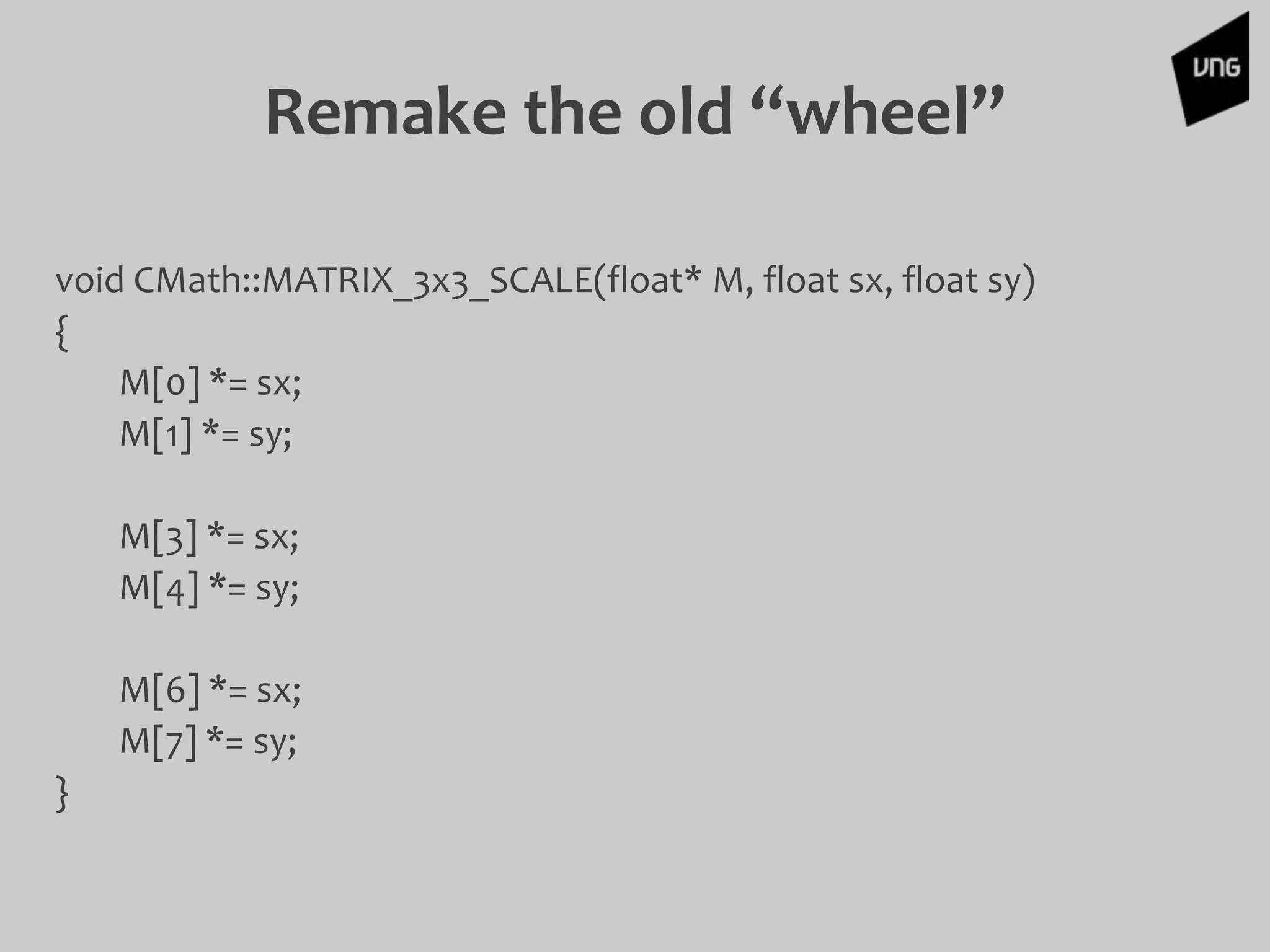 Remake the old “wheel”
void CMath::MATRIX_3x3_SCALE(float* M, float sx, float sy)
{
M[0] *= sx;
M[1] *= sy;
M[3] *= sx;
M[4] *= sy;
M[6] *= sx;
M[7] *= sy;
}
 