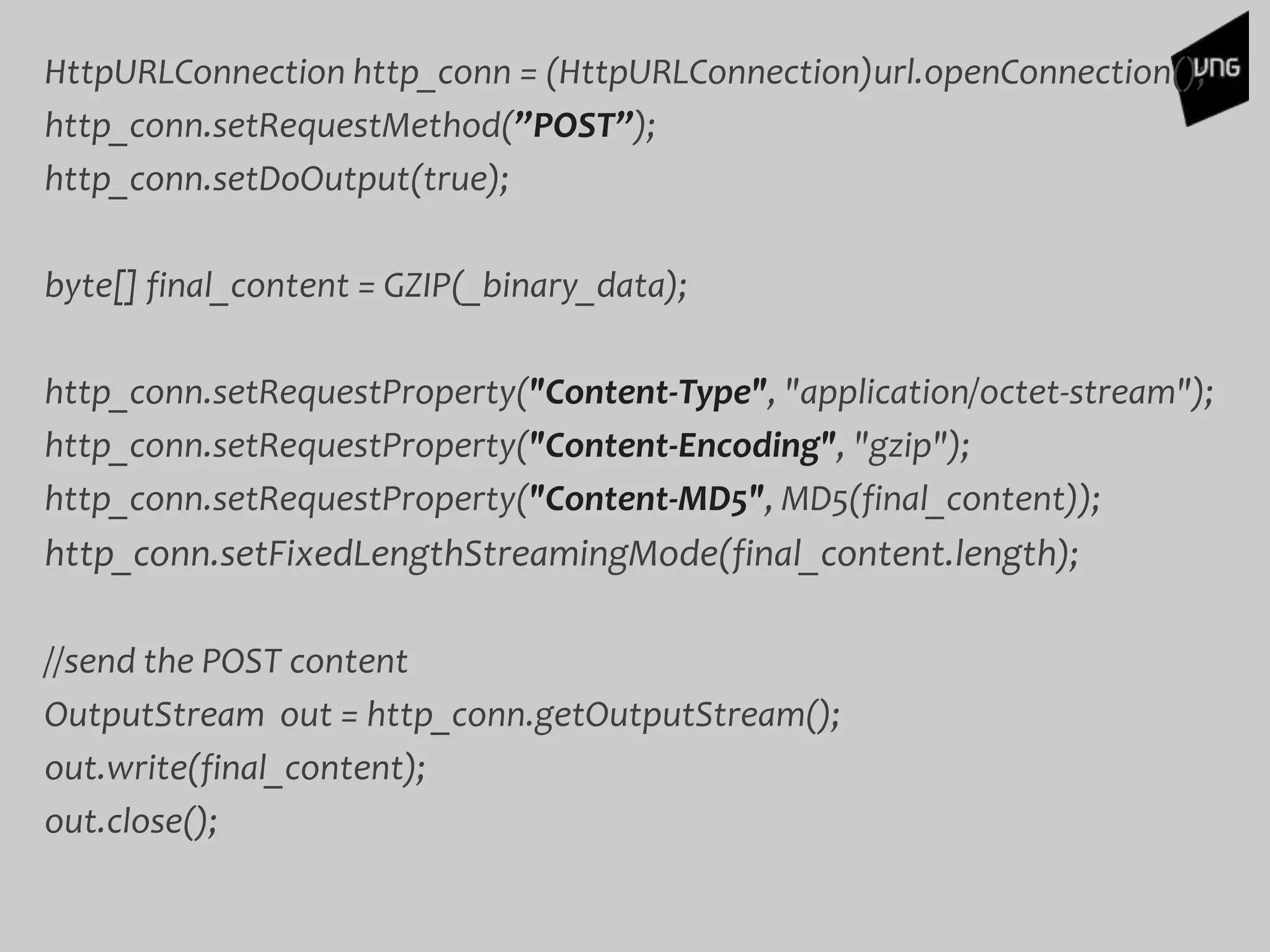 HttpURLConnection http_conn = (HttpURLConnection)url.openConnection();
http_conn.setRequestMethod(”POST”);
http_conn.setDoOutput(true);
byte[] final_content = GZIP(_binary_data);
http_conn.setRequestProperty("Content-Type", "application/octet-stream");
http_conn.setRequestProperty("Content-Encoding", "gzip");
http_conn.setRequestProperty("Content-MD5", MD5(final_content));
http_conn.setFixedLengthStreamingMode(final_content.length);
//send the POST content
OutputStream out = http_conn.getOutputStream();
out.write(final_content);
out.close();
 