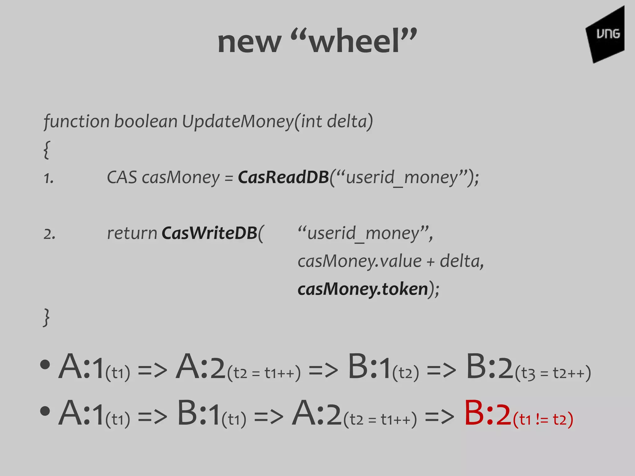 function boolean UpdateMoney(int delta)
{
1. CAS casMoney = CasReadDB(“userid_money”);
2. return CasWriteDB( “userid_money”,
casMoney.value + delta,
casMoney.token);
}
• A:1(t1) => A:2(t2 = t1++) => B:1(t2) => B:2(t3 = t2++)
• A:1(t1) => B:1(t1) => A:2(t2 = t1++) => B:2(t1 != t2)
new “wheel”
 