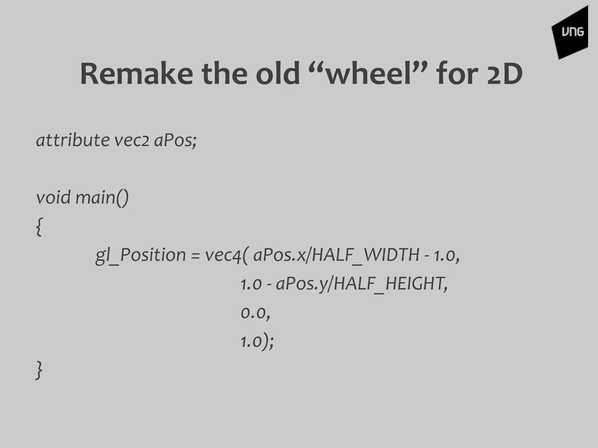 Remake the old “wheel” for 2D
attribute vec2 aPos;
void main()
{
gl_Position = vec4( aPos.x/HALF_WIDTH - 1.0,
1.0 - aPos.y/HALF_HEIGHT,
0.0,
1.0);
}
 