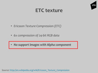 ETC texture
• Ericsson Texture Compression (ETC)
• 6x compression 0f 24-bit RGB data
• No support images with Alpha component
Source: http://en.wikipedia.org/wiki/Ericsson_Texture_Compression
 