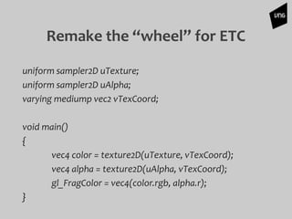 Remake the “wheel” for ETC
uniform sampler2D uTexture;
uniform sampler2D uAlpha;
varying mediump vec2 vTexCoord;
void main()
{
vec4 color = texture2D(uTexture, vTexCoord);
vec4 alpha = texture2D(uAlpha, vTexCoord);
gl_FragColor = vec4(color.rgb, alpha.r);
}
 
