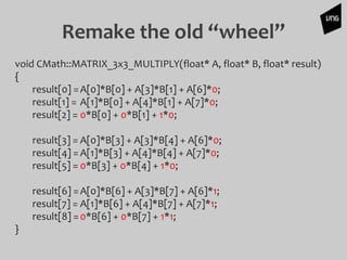 Remake the old “wheel”
void CMath::MATRIX_3x3_MULTIPLY(float* A, float* B, float* result)
{
result[0] =A[0]*B[0] + A[3]*B[1] + A[6]*0;
result[1] = A[1]*B[0] + A[4]*B[1] + A[7]*0;
result[2] = 0*B[0] + 0*B[1] + 1*0;
result[3] = A[0]*B[3] + A[3]*B[4] + A[6]*0;
result[4] =A[1]*B[3] + A[4]*B[4] + A[7]*0;
result[5] = 0*B[3] + 0*B[4] + 1*0;
result[6] =A[0]*B[6] + A[3]*B[7] + A[6]*1;
result[7] = A[1]*B[6] + A[4]*B[7] + A[7]*1;
result[8] =0*B[6] + 0*B[7] + 1*1;
}
 