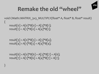 Remake the old “wheel”
void CMath::MATRIX_3x3_MULTIPLY(float* A, float* B, float* result)
{
result[0] =A[0]*B[0] + A[3]*B[1];
result[1] = A[1]*B[0] + A[4]*B[1];
result[3] = A[0]*B[3] + A[3]*B[4];
result[4] =A[1]*B[3] + A[4]*B[4];
result[6] =A[0]*B[6] + A[3]*B[7] + A[6];
result[7] = A[1]*B[6] + A[4]*B[7] + A[7];
}
 