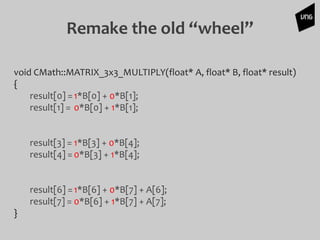 Remake the old “wheel”
void CMath::MATRIX_3x3_MULTIPLY(float* A, float* B, float* result)
{
result[0] =1*B[0] + 0*B[1];
result[1] = 0*B[0] + 1*B[1];
result[3] = 1*B[3] + 0*B[4];
result[4] =0*B[3] + 1*B[4];
result[6] =1*B[6] + 0*B[7] + A[6];
result[7] = 0*B[6] + 1*B[7] + A[7];
}
 