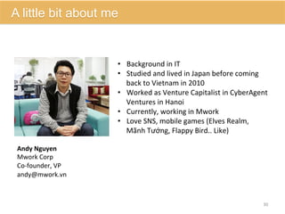 •  Background	
  in	
  IT	
  	
  
•  Studied	
  and	
  lived	
  in	
  Japan	
  before	
  coming	
  
back	
  to	
  Vietnam	
  in	
  2010	
  
•  Worked	
  as	
  Venture	
  Capitalist	
  in	
  CyberAgent	
  
Ventures	
  in	
  Hanoi	
  
•  Currently,	
  working	
  in	
  Mwork	
  
•  Love	
  SNS,	
  mobile	
  games	
  (Elves	
  Realm,	
  
Mãnh	
  Tướng,	
  Flappy	
  Bird..	
  Like)	
  	
  
Andy	
  Nguyen	
  
Mwork	
  Corp	
  
Co-­‐founder,	
  VP	
  
	
  	
  
30	
  
A little bit about me
andy@mwork.vn	
  
 