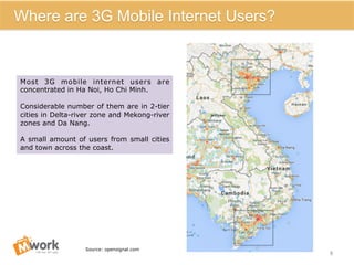 8	
  
Where are 3G Mobile Internet Users?
Most 3G mobile internet users are
concentrated in Ha Noi, Ho Chi Minh.
Considerable number of them are in 2-tier
cities in Delta-river zone and Mekong-river
zones and Da Nang.
A small amount of users from small cities
and town across the coast.
Source: opensignal.com
 