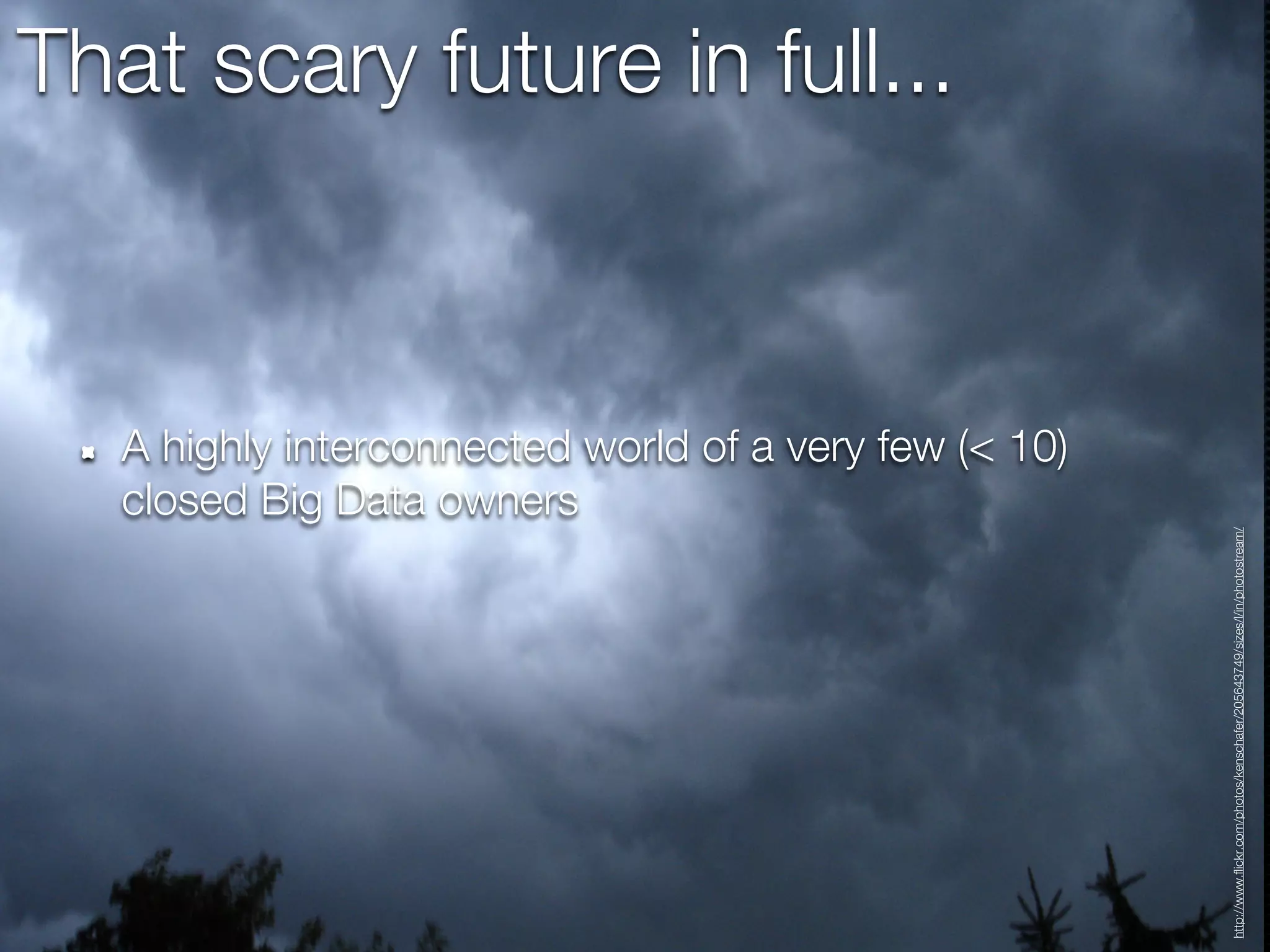 That scary future in full...



   A highly interconnected world of a very few (< 10)
   closed Big Data owners




                                                        http://www.flickr.com/photos/kenschafer/205643749/sizes/l/in/photostream/
 