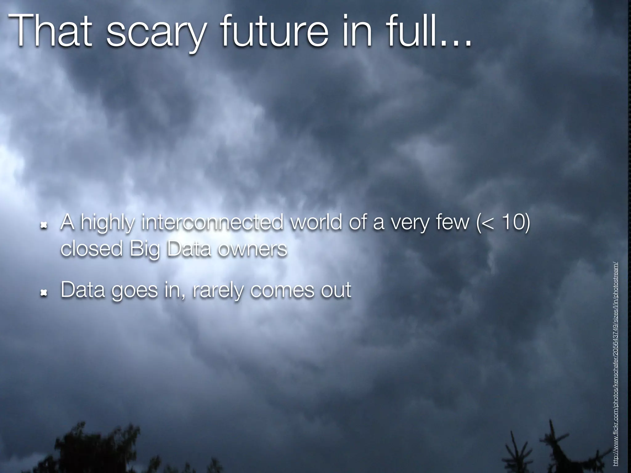 That scary future in full...



   A highly interconnected world of a very few (< 10)
   closed Big Data owners




                                                        http://www.flickr.com/photos/kenschafer/205643749/sizes/l/in/photostream/
   Data goes in, rarely comes out
 