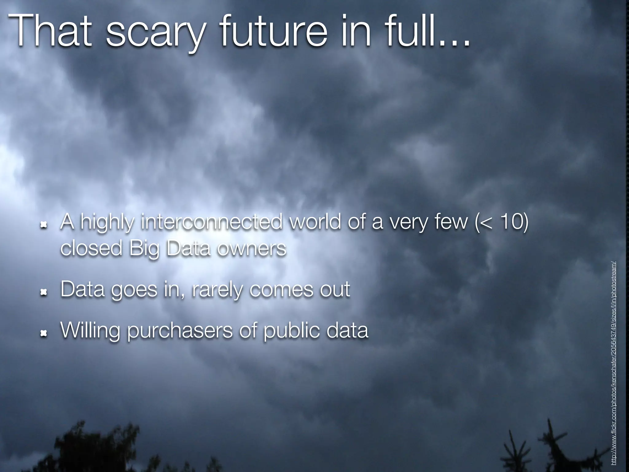 That scary future in full...



   A highly interconnected world of a very few (< 10)
   closed Big Data owners




                                                        http://www.flickr.com/photos/kenschafer/205643749/sizes/l/in/photostream/
   Data goes in, rarely comes out
   Willing purchasers of public data
 