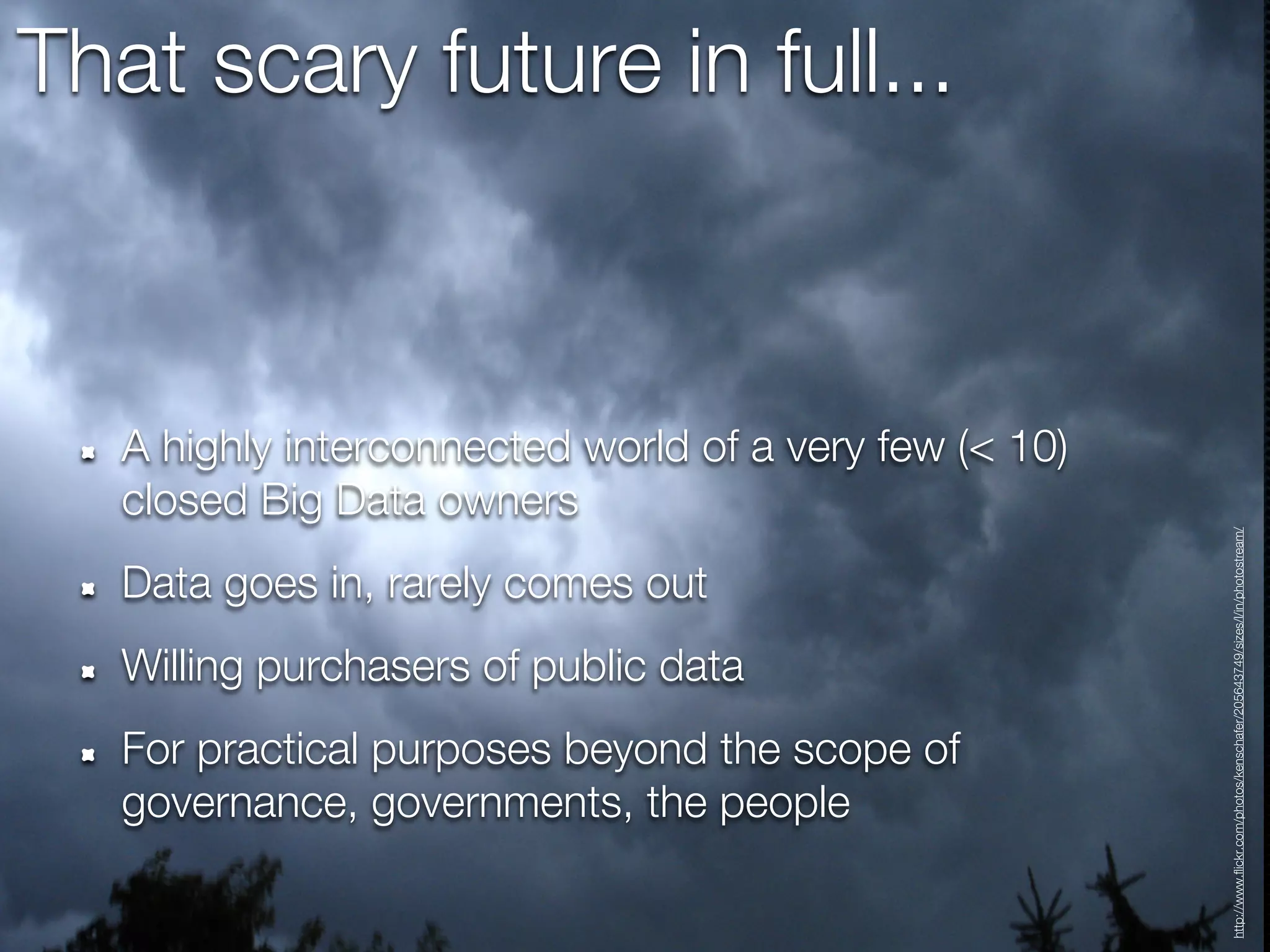 That scary future in full...



   A highly interconnected world of a very few (< 10)
   closed Big Data owners




                                                        http://www.flickr.com/photos/kenschafer/205643749/sizes/l/in/photostream/
   Data goes in, rarely comes out
   Willing purchasers of public data
   For practical purposes beyond the scope of
   governance, governments, the people
 