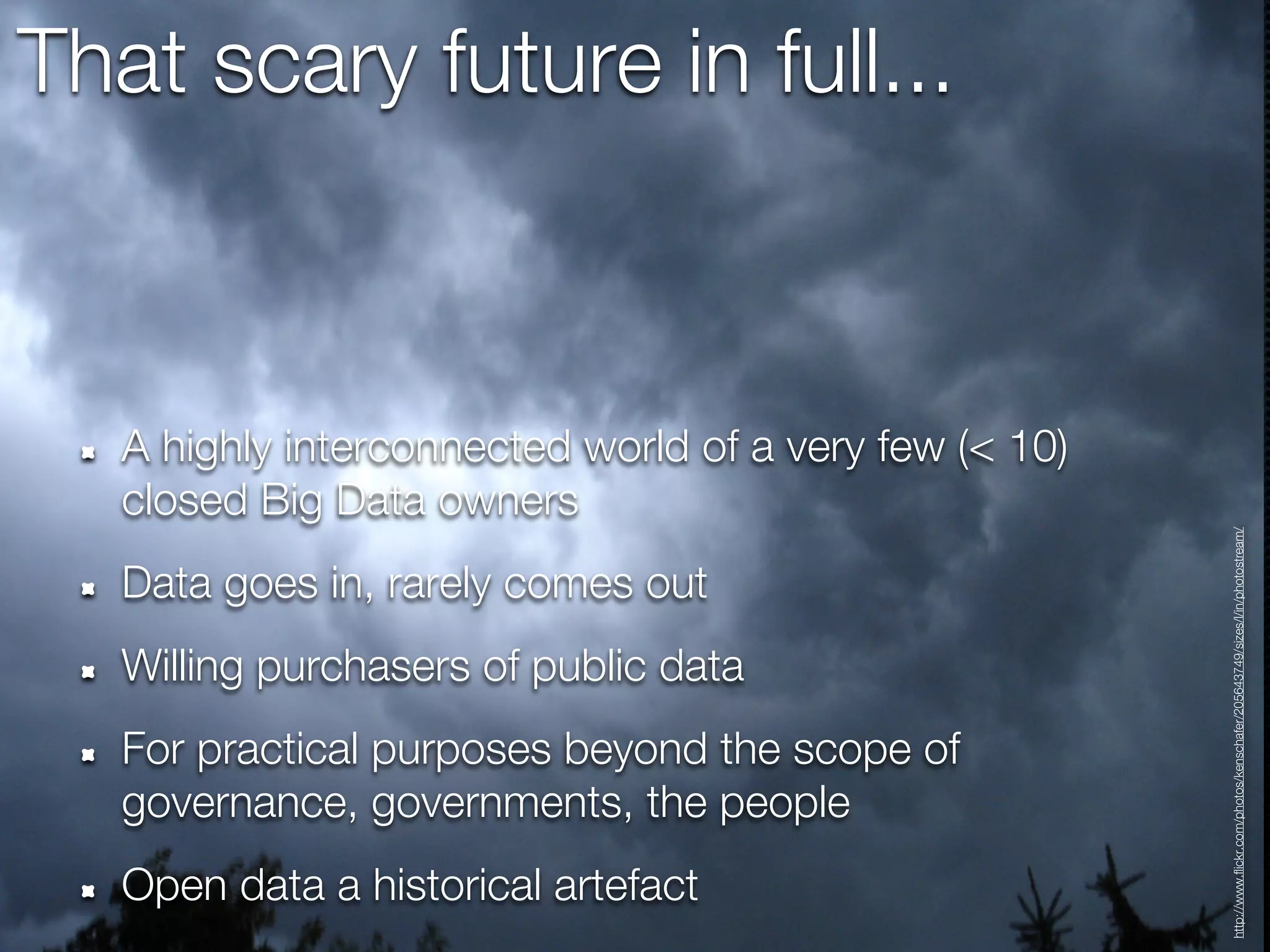 That scary future in full...



   A highly interconnected world of a very few (< 10)
   closed Big Data owners




                                                        http://www.flickr.com/photos/kenschafer/205643749/sizes/l/in/photostream/
   Data goes in, rarely comes out
   Willing purchasers of public data
   For practical purposes beyond the scope of
   governance, governments, the people
   Open data a historical artefact
 