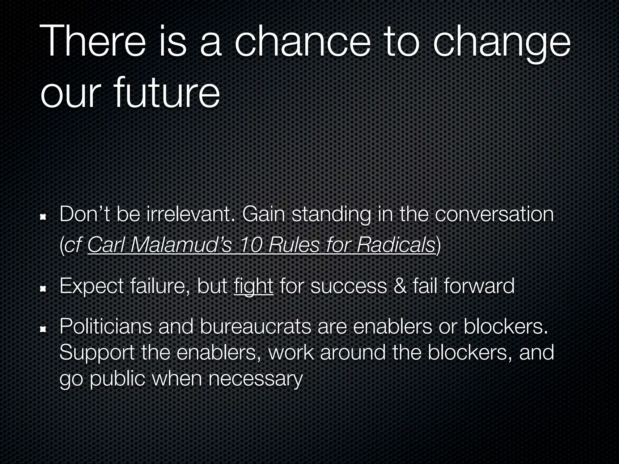 There is a chance to change
our future

Don’t be irrelevant. Gain standing in the conversation
(cf Carl Malamud’s 10 Rules for Radicals)
Expect failure, but fight for success & fail forward
Politicians and bureaucrats are enablers or blockers.
Support the enablers, work around the blockers, and
go public when necessary
 