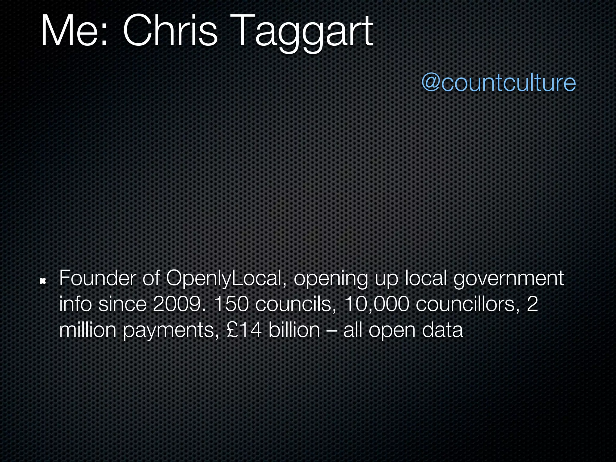 Me: Chris Taggart
                                     @countculture




Founder of OpenlyLocal, opening up local government
info since 2009. 150 councils, 10,000 councillors, 2
million payments, £14 billion – all open data
 