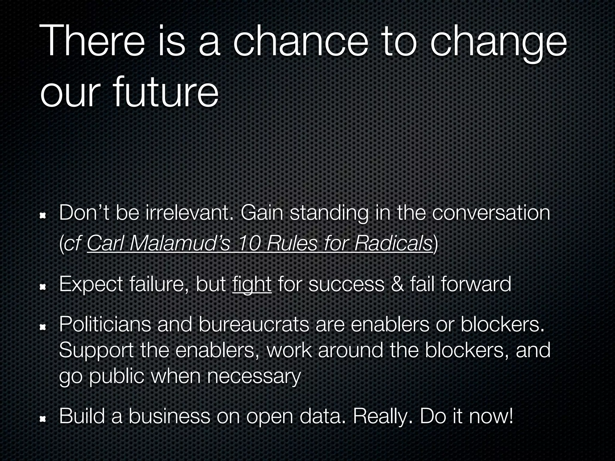 There is a chance to change
our future

Don’t be irrelevant. Gain standing in the conversation
(cf Carl Malamud’s 10 Rules for Radicals)
Expect failure, but fight for success & fail forward
Politicians and bureaucrats are enablers or blockers.
Support the enablers, work around the blockers, and
go public when necessary
Build a business on open data. Really. Do it now!
 