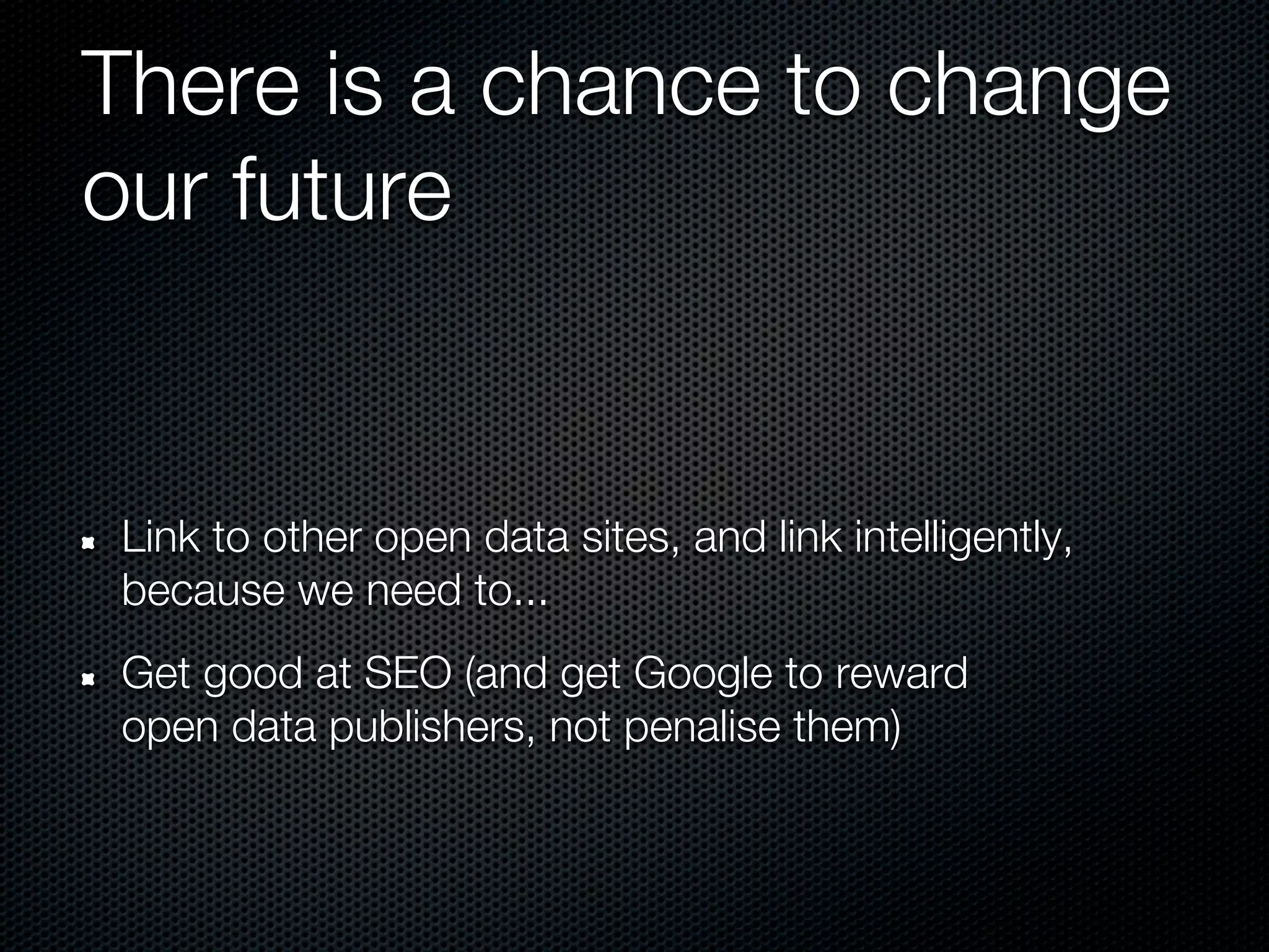 There is a chance to change
our future


Link to other open data sites, and link intelligently,
because we need to...
Get good at SEO (and get Google to reward
open data publishers, not penalise them)
 