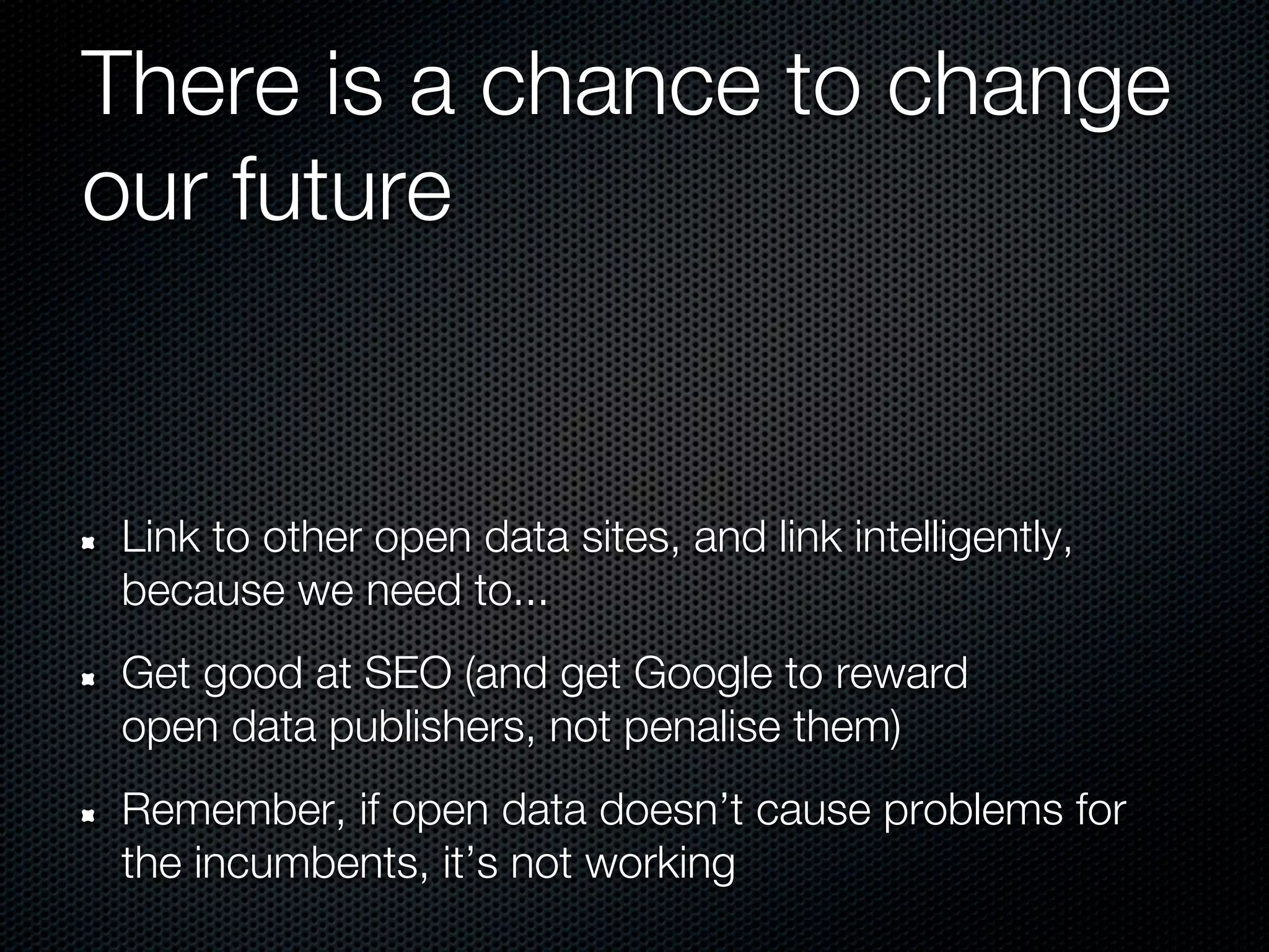 There is a chance to change
our future


Link to other open data sites, and link intelligently,
because we need to...
Get good at SEO (and get Google to reward
open data publishers, not penalise them)
Remember, if open data doesn’t cause problems for
the incumbents, it’s not working
 