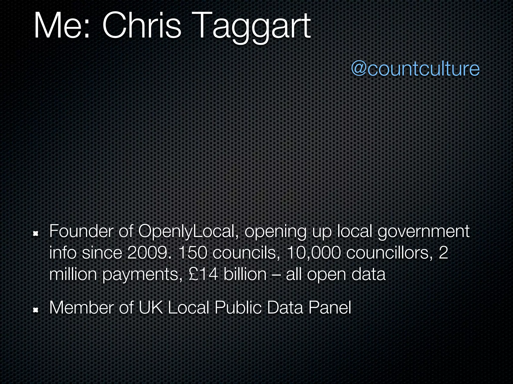 Me: Chris Taggart
                                     @countculture




Founder of OpenlyLocal, opening up local government
info since 2009. 150 councils, 10,000 councillors, 2
million payments, £14 billion – all open data
Member of UK Local Public Data Panel
 