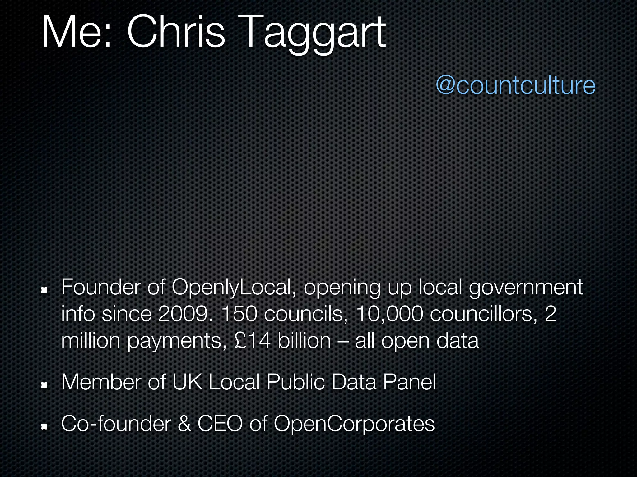 Me: Chris Taggart
                                     @countculture




Founder of OpenlyLocal, opening up local government
info since 2009. 150 councils, 10,000 councillors, 2
million payments, £14 billion – all open data
Member of UK Local Public Data Panel
Co-founder & CEO of OpenCorporates
 