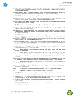 HSE/WMP-HO-001(R00)
Original Issue Date: May 07, 2014
Date of Enforcement: July 14, 2014
 OGDCL’s INTEGRATED WASTE MANAGEMENT PLAN 
Controlled Copy: Do Not Print/ Duplicate 10
xxi. DESCALERS – Substances added to prevent build-up of, and to a lesser extent remove, solids such as
calcium carbonates and sulphates deposited on the drill pipe and casing. Pitting corrosion of metal can
occur under scale deposits.
xxii. ENVIRONMENTAL IMPACT ASSESSMENT - A formal, written, technical evaluation of potential effects on the
environment (atmosphere, water, land, plants and animals) of a particular event or activity
xxiii. EFFLUENTS - Liquid wastes materials discharged from operations.
xxiv. ENCAPSULATION - The enclosure of wastes by a non-permeable substance. Wastes constituents are not
chemically altered, but their transport will be impeded by the encapsulating matrix.
xxv. FRACTURING FLUID – Heavy, viscous fluid pumped down a well under high pressure to fracture the target
formation in order to enhance fluid flow.
xxvi. FLARING - Controlled disposal of surplus combustible vapours by igniting them in the atmosphere.
xxvii. HIGHLY TOXIC - Chemicals that have a high potential for causing death or serious injury if inhaled,
ingested or absorbed through the skin.
xxviii.INCINERATION - This treatment option burns wastes under controlled conditions. Different incinerators
are permitted for different kinds of wastes. Hazardous wastes must be brought to an incinerator permitted
to accept hazardous wastes.
xxix. INJECTION WELL - A well used to inject gas or water into an oil/gas reservoir rock to maintain reservoir
pressure during the secondary recovery process. Also a well used to inject treated wastes into selected
formations for disposal.
xxx. IRRITANT - A chemical that causes reddening, swelling and pain short of actual tissue damage. Irritants
are not corrosive. Their inflammatory effect is reversible.
xxxi. LANDFILL DISPOSAL - This is a disposal option involving carefully designed structures built into or on top
of the ground in which wastes is isolated from the surrounding environment. There are different types of
landfills, each designed to handle particular wastes streams.
xxxii. MSDS/SDS – Material Safety Data Sheet used by chemical suppliers to summarise properties of products,
including health, safety and environmental aspects.
xxxiii. NORM - Naturally Occurring Radioactive Materials. Low Specific Activity (LSA) scale is one
example of a NORM wastes.
xxxiv. ONSITE BURIAL – This disposal option refers to the placing of the wastes within the ground at
the site of the incident. This option should only be used when site characteristics allow it (e.g., depth to
water table) and proper environmental controls to protect groundwater, surface water, and soil are put
into place.
xxxv. OPEN BURNING – This disposal option refers to the deliberate outdoor burning of wastes. It can be done
in open drums, in fields, and in large open pits or trenches. The use of this option is highly restrictive
xxxvi. PRODUCED WATER - Water originating from the natural oil reservoir, that is separated from the
oil and gas in the production facility.
xxxvii. PRODUCTION TREATING CHEMICALS – Chemicals used to enhance or assist the production
process or protect equipment.
xxxviii. RECLAMATION – The activities undertaken to restore a site to a predetermined land-use.
xxxix. SCRUBBING - Purifying gas by treatment with a water or chemical wash.
xl. SENSITIZER - A chemical that causes a substantial proportion of exposed people or animals to develop an
allergic reaction in normal tissue after repeated exposure to the chemical.
xli. SOLIDIFICATION – The addition of materials (sawdust, adsorbent polymers, etc.) to a wastes to change
its physical state and improve handling and weight-bearing characteristics.
xlii. STABILIZATION - The chemical conversion or encapsulation of wastes to create a composite matrix that
resists leaching.
xliii. STIMULATION FLUIDS – Chemical mixture pumped down a well to stimulate or enhance the production of
hydrocarbons from that well.
 