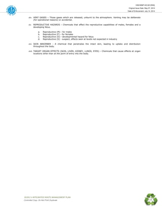 HSE/WMP-HO-001(R00)
Original Issue Date: May 07, 2014
Date of Enforcement: July 14, 2014
 OGDCL’s INTEGRATED WASTE MANAGEMENT PLAN 
Controlled Copy: Do Not Print/ Duplicate 11
xliv. VENT GASES – Those gases which are released, unburnt to the atmosphere. Venting may be deliberate
(for operational reasons) or accidental.
xlv. REPRODUCTIVE HAZARDS - Chemicals that affect the reproductive capabilities of males, females and a
developing fetus.
a. Reproductive (M) - for males
b. Reproductive (F) - for females
c. Reproductive (D) - developmental hazard for fetus
d. Reproductive (S) - suspect, effects seen at levels not expected in industry
xlvi. SKIN ABSORBER - A chemical that penetrates the intact skin, leading to uptake and distribution
throughout the body.
xlvii. TARGET ORGAN EFFECTS (SKIN, LIVER, KIDNEY, LUNGS, EYES) - Chemicals that cause effects at organ
locations other than at the point of entry into the body.
 