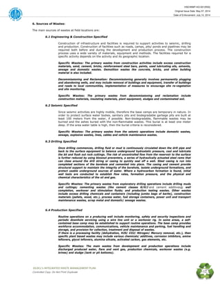 HSE/WMP-HO-001(R00)
Original Issue Date: May 07, 2014
Date of Enforcement: July 14, 2014
 OGDCL’s INTEGRATED WASTE MANAGEMENT PLAN 
Controlled Copy: Do Not Print/ Duplicate 12
6. Sources of Wastes:
The main sources of wastes at field locations are:
6.1 Engineering & Construction Specified
Construction of infrastructure and facilities is required to support activities to seismic, drilling
and production. Construction of facilities such as roads, camps, pits/ ponds and pipelines may be
required both before and during the development and production process. The construction
process uses a wide variety of materials, equipment and methods. The facilities required for a
specific activity depends on the activity and its geographic location.
Specific Wastes: The primary wastes from construction activities include excess construction
materials, sand, cement, bricks, reinforcement steel bars, paints, used lubricating oils, solvents,
sewage and domestic wastes. Demolition wastes like concrete, bricks, and other building
material is also included.
Decommissioning and Reclamation: Decommissioning generally involves permanently plugging
and abandoning wells, and may include removal of buildings and equipment, transfer of buildings
and roads to local communities, implementation of measures to encourage site re-vegetation
and site monitoring.
Specific Wastes: The primary wastes from decommissioning and reclamation include
construction materials, insulating materials, plant equipment, sludges and contaminated soil.
6.2 Seismic Specified
Since seismic activities are highly mobile, therefore the base camps are temporary in nature. In
order to protect surface water bodies, sanitary pits and biodegradable garbage pits are built at
least 100 meters from the water, if possible. Non-biodegradable, flammable wastes may be
burned and the ashes buried with the non-flammable wastes. This burial is at least one meter
deep. If the area water table is high, then the burial criteria is reconsidered.
Specific Wastes: The primary wastes from the seismic operations include domestic wastes,
sewage, explosive wastes, lines, cables and vehicle maintenance wastes.
6.3 Drilling Specified
Once drilling commences, drilling fluid or mud is continuously circulated down the drill pipe and
back to the surface equipment to balance underground hydrostatic pressure, cool and lubricate
the bit and flush out rock cuttings. The risk of uncontrolled flow from the reservoir to the surface
is further reduced by using blowout preventers, a series of hydraulically actuated steel rams that
can close around the drill string or casing to quickly seal off a well. Steel casing is run into
completed sections of the borehole and cemented into place. The casing and cement provide
structural support to maintain the integrity of the borehole, isolate underground formations, and
protect usable underground sources of water. Where a hydrocarbon formation is found, initial
well tests are conducted to establish flow rates, formation pressure, and the physical and
chemical characteristics of the oil and gas.
Specific Wastes: The primary wastes from exploratory drilling operations include drilling muds
and cuttings; cementing wastes (like cement classes G/H/J and cement additives); well
completion, workover and stimulation fluids; and production testing wastes. Other wastes
include excess drilling chemicals and containers (including jumbo bags of barite), construction
materials (pallets, wood, etc.), process water, fuel storage containers, power unit and transport
maintenance wastes, scrap metal and domestic/ sewage wastes.
6.4 Production Specified
Routine operations on a producing well include monitoring, safety and security inspections and
periodic downhole servicing using a wire line unit or a workover rig. In some areas, a self-
contained base camp may be established to support routine operations. The base camp provides
workforce accommodation, communications, vehicle maintenance and parking, fuel handling and
storage, and provision for collection, treatment and disposal of wastes.
If there is a processing facility (dehydration, H2S/ CO2/ Nitrogen/ Mercury removal, etc.), then
specific plant based wastes may include various chemicals/ additives, corrosion inhibitors, amine
leftovers, glycol leftovers, alumina silicate, activated carbon, gas elements, etc.
Specific Wastes: The main wastes from development and production operations include
discharged produced water, flare and vent gas, production chemicals, workover wastes (e.g.
brines) and sludge (tank or pit bottoms).
 