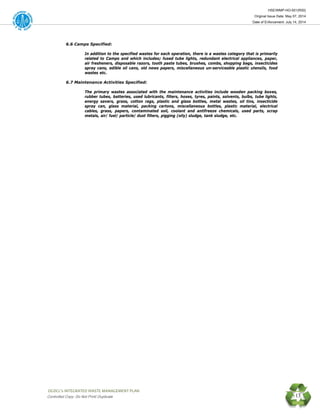 HSE/WMP-HO-001(R00)
Original Issue Date: May 07, 2014
Date of Enforcement: July 14, 2014
 OGDCL’s INTEGRATED WASTE MANAGEMENT PLAN 
Controlled Copy: Do Not Print/ Duplicate 13
6.6 Camps Specified:
In addition to the specified wastes for each operation, there is a wastes category that is primarily
related to Camps and which includes; fused tube lights, redundant electrical appliances, paper,
air fresheners, disposable razors, tooth paste tubes, brushes, combs, shopping bags, insecticides
spray cans, edible oil cans, old news papers, miscellaneous un-serviceable plastic utensils, food
wastes etc.
6.7 Maintenance Activities Specified:
The primary wastes associated with the maintenance activities include wooden packing boxes,
rubber tubes, batteries, used lubricants, filters, hoses, tyres, paints, solvents, bulbs, tube lights,
energy savers, grass, cotton rags, plastic and glass bottles, metal wastes, oil tins, insecticide
spray can, glass material, packing cartons, miscellaneous bottles, plastic material, electrical
cables, grass, papers, contaminated soil, coolant and antifreeze chemicals, used parts, scrap
metals, air/ fuel/ particle/ dust filters, pigging (oily) sludge, tank sludge, etc.
 