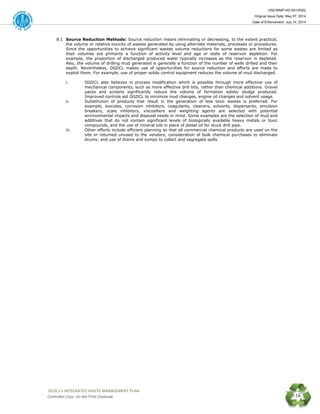 HSE/WMP-HO-001(R00)
Original Issue Date: May 07, 2014
Date of Enforcement: July 14, 2014
 OGDCL’s INTEGRATED WASTE MANAGEMENT PLAN 
Controlled Copy: Do Not Print/ Duplicate 16
8.1 Source Reduction Methods: Source reduction means eliminating or decreasing, to the extent practical,
the volume or relative toxicity of wastes generated by using alternate materials, processes or procedures.
Since the opportunities to achieve significant wastes volume reductions for some wastes are limited as
their volumes are primarily a function of activity level and age or state of reservoir depletion. For
example, the proportion of discharged produced water typically increases as the reservoir is depleted.
Also, the volume of drilling mud generated is generally a function of the number of wells drilled and their
depth. Nevertheless, OGDCL makes use of opportunities for source reduction and efforts are made to
exploit them. For example, use of proper solids control equipment reduces the volume of mud discharged.
i. OGDCL also believes in process modification which is possible through more effective use of
mechanical components, such as more effective drill bits, rather than chemical additions. Gravel
packs and screens significantly reduce the volume of formation solids/ sludge produced.
Improved controls aid OGDCL to minimize mud changes, engine oil changes and solvent usage.
ii. Substitution of products that result in the generation of less toxic wastes is preferred. For
example, biocides, corrosion inhibitors, coagulants, cleaners, solvents, dispersants, emulsion
breakers, scale inhibitors, viscosifiers and weighting agents are selected with potential
environmental impacts and disposal needs in mind. Some examples are the selection of mud and
additives that do not contain significant levels of biologically available heavy metals or toxic
compounds, and the use of mineral oils in place of diesel oil for stuck drill pipe.
iii. Other efforts include efficient planning so that all commercial chemical products are used on the
site or returned unused to the vendors; consideration of bulk chemical purchases to eliminate
drums; and use of drains and sumps to collect and segregate spills.
 