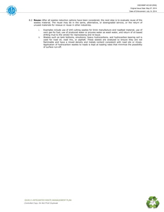 HSE/WMP-HO-001(R00)
Original Issue Date: May 07, 2014
Date of Enforcement: July 14, 2014
 OGDCL’s INTEGRATED WASTE MANAGEMENT PLAN 
Controlled Copy: Do Not Print/ Duplicate 17
8.2 Reuse: After all wastes reduction options have been considered, the next step is to evaluate reuse of the
wastes material. The reuse may be in the same, alternative, or downgraded service, or the return of
unused materials for reissue or reuse in other industries.
i. Examples include use of drill cutting wastes for brick manufacture and roadbed material, use of
vent gas for fuel, use of produced water or process water as wash water, and return of oil based
drilling mud to the vendor for reprocessing and re-issue.
ii. Wastes such as tank bottoms, emulsions, heavy hydrocarbons, and hydrocarbon bearing soil is
used for road oil, road mix, or asphalt. These wastes are analyzed to ensure they are not
flammable and have a mixed density and metals content consistent with road oils or mixes.
Application of hydrocarbon wastes to roads is kept at loading rates that minimize the possibility
of surface run-off.
 