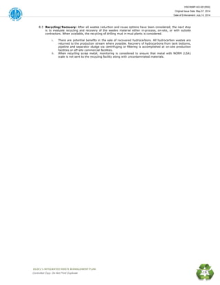 HSE/WMP-HO-001(R00)
Original Issue Date: May 07, 2014
Date of Enforcement: July 14, 2014
 OGDCL’s INTEGRATED WASTE MANAGEMENT PLAN 
Controlled Copy: Do Not Print/ Duplicate 18
8.3 Recycling/Recovery: After all wastes reduction and reuse options have been considered, the next step
is to evaluate recycling and recovery of the wastes material either in-process, on-site, or with outside
contractors. When available, the recycling of drilling mud in mud plants is considered.
i. There are potential benefits in the sale of recovered hydrocarbons. All hydrocarbon wastes are
returned to the production stream where possible. Recovery of hydrocarbons from tank bottoms,
pipeline and separator sludge via centrifuging or filtering is accomplished at on-site production
facilities or off-site commercial facilities.
ii. When recycling scrap metal, monitoring is considered to ensure that metal with NORM (LSA)
scale is not sent to the recycling facility along with uncontaminated materials.
 