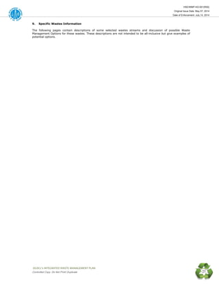 HSE/WMP-HO-001(R00)
Original Issue Date: May 07, 2014
Date of Enforcement: July 14, 2014
 OGDCL’s INTEGRATED WASTE MANAGEMENT PLAN 
Controlled Copy: Do Not Print/ Duplicate 21
9. Specific Wastes Information
The following pages contain descriptions of some selected wastes streams and discussion of possible Waste
Management Options for these wastes. These descriptions are not intended to be all-inclusive but give examples of
potential options.
 