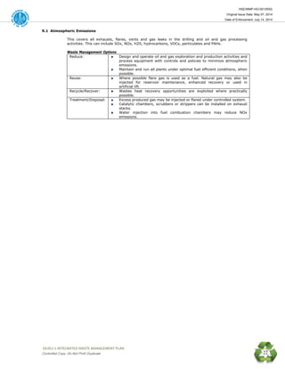 HSE/WMP-HO-001(R00)
Original Issue Date: May 07, 2014
Date of Enforcement: July 14, 2014
 OGDCL’s INTEGRATED WASTE MANAGEMENT PLAN 
Controlled Copy: Do Not Print/ Duplicate 22
9.1 Atmospheric Emissions
This covers all exhausts, flares, vents and gas leaks in the drilling and oil and gas processing
activities. This can include SOx, NOx, H2S, hydrocarbons, VOCs, particulates and PAHs.
Waste Management Options
Reduce: Design and operate oil and gas exploration and production activities and
process equipment with controls and policies to minimize atmospheric
emissions.
Maintain and run all plants under optimal fuel efficient conditions, when
possible.
Reuse: Where possible flare gas is used as a fuel. Natural gas may also be
injected for reservoir maintenance, enhanced recovery or used in
artificial lift.
Recycle/Recover: Wastes heat recovery opportunities are exploited where practically
possible.
Treatment/Disposal: Excess produced gas may be injected or flared under controlled system.
Catalytic chambers, scrubbers or strippers can be installed on exhaust
stacks.
Water injection into fuel combustion chambers may reduce NOx
emissions.
 