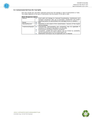 HSE/WMP-HO-001(R00)
Original Issue Date: May 07, 2014
Date of Enforcement: July 14, 2014
 OGDCL’s INTEGRATED WASTE MANAGEMENT PLAN 
Controlled Copy: Do Not Print/ Duplicate 24
9.3 Contaminated Soil from Oil/ Fuel Spills
This may include soil, and other materials arising from the leakage or spill of hydrocarbons or fuels.
The impact depends on the type of hydrocarbon and the location of the spill or leak.
Waste Management Options
Reduce: Avoid spills and leakage by improved housekeeping, maintenance and
transport procedures (like use of secondary containment and proper
decanting system for petrol/diesel from damaged drums or vessels.)
Reuse: N/A
Recycle/Recover: Depending on the extent of the contamination, recovery of free liquids
may be possible.
Treatment/Disposal: Land-farming, land-spreading and composting may be applicable if
conditions for biological degradation are favorable.
Enhancement techniques could be considered.
Incineration, landfill and burial options may be limited by availability
and the quantity/nature of the contaminated soil.
Stabilization techniques may be applicable prior to disposal
 