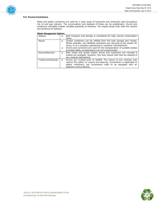 HSE/WMP-HO-001(R00)
Original Issue Date: May 07, 2014
Date of Enforcement: July 14, 2014
 OGDCL’s INTEGRATED WASTE MANAGEMENT PLAN 
Controlled Copy: Do Not Print/ Duplicate 26
9.5 Drums/Containers
Metal and plastic containers are used for a wide range of lubricants and chemicals used throughout
the oil and gas industry. The accumulation and disposal of these can be problematic. Drums and
containers inevitably contain variable quantities of residues. The impact arises from both the volume
and presence of residues.
Waste Management Options
Reduce: Bulk transport and storage is considered for high volume consumption
items.
Reuse: Certain containers can be refilled from the bulk storage and reused.
Where possible, non-refillable containers are returned to the vendor for
reuse, or to a company specializing in container refurbishment.
Drums and containers are used for the transportation of suitable wastes
provided safety considerations are not compromised.
Recycle/Recover: Both metal and certain plastic drums and containers are recycled if
outlets are available. However, this may require that they be cleaned of
any residues beforehand.
Treatment/Disposal: Drums are crushed prior to landfill. The nature of any residues may
restrict this option or require pre-cleaning. Incineration is applicable to
plastic containers, but incinerators need to be equipped with air
pollution control devices.
 