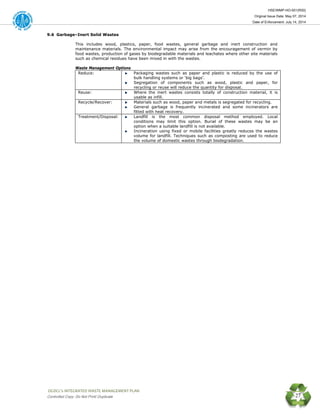 HSE/WMP-HO-001(R00)
Original Issue Date: May 07, 2014
Date of Enforcement: July 14, 2014
 OGDCL’s INTEGRATED WASTE MANAGEMENT PLAN 
Controlled Copy: Do Not Print/ Duplicate 27
9.6 Garbage–Inert Solid Wastes
This includes wood, plastics, paper, food wastes, general garbage and inert construction and
maintenance materials. The environmental impact may arise from the encouragement of vermin by
food wastes, production of gases by biodegradable materials and leachates where other site materials
such as chemical residues have been mixed in with the wastes.
Waste Management Options
Reduce: Packaging wastes such as paper and plastic is reduced by the use of
bulk handling systems or ‘big bags’.
Segregation of components such as wood, plastic and paper, for
recycling or reuse will reduce the quantity for disposal.
Reuse: Where the inert wastes consists totally of construction material, it is
usable as infill.
Recycle/Recover: Materials such as wood, paper and metals is segregated for recycling.
General garbage is frequently incinerated and some incinerators are
fitted with heat recovery.
Treatment/Disposal: Landfill is the most common disposal method employed. Local
conditions may limit this option. Burial of these wastes may be an
option when a suitable landfill is not available.
Incineration using fixed or mobile facilities greatly reduces the wastes
volume for landfill. Techniques such as composting are used to reduce
the volume of domestic wastes through biodegradation.
 