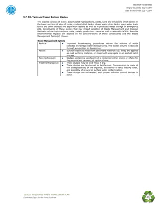 HSE/WMP-HO-001(R00)
Original Issue Date: May 07, 2014
Date of Enforcement: July 14, 2014
 OGDCL’s INTEGRATED WASTE MANAGEMENT PLAN 
Controlled Copy: Do Not Print/ Duplicate 28
9.7 Pit, Tank and Vessel Bottom Wastes
This wastes consists of water, accumulated hydrocarbons, solids, sand and emulsions which collect in
the lower sections of slop oil tanks, crude oil stock tanks, closed water drain tanks, open water drain
tanks and other storage and separation vessels as well as in produced water storage or emergency
pits. Constituents of these wastes that may impact selection of Waste Management and Disposal
Methods include hydrocarbons, salts, metals, production chemicals and occasionally NORM. Possible
environmental impacts will depend on the concentrations of these constituents and the Waste
Management Option(s) chosen.
Waste Management Options
Reduce: Improved housekeeping procedures reduce the volume of solids
collected in drainage water storage tanks. The wastes volume is reduced
through evaporation or dewatering.
Reuse: Suitable wastes is mixed with absorbent material (e.g. lime) and applied
as road surfacing material, or mixed with aggregate in an asphalt batch
process.
Recycle/Recover: Sludges containing significant oil is reclaimed either onsite or offsite for
the removal and recovery of hydrocarbons.
Treatment/Disposal: These sludges may be land-filled, if dry.
These sludges are landspread or landfarmed. Consideration is made of
the biodegradability of the organics, availability of land, loading rates,
and possibility of ground or surface water contamination.
These sludges are incinerated, with proper pollution control devices in
place.
 
