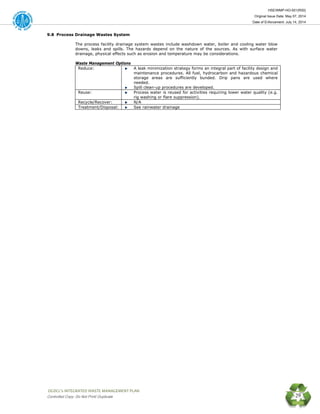 HSE/WMP-HO-001(R00)
Original Issue Date: May 07, 2014
Date of Enforcement: July 14, 2014
 OGDCL’s INTEGRATED WASTE MANAGEMENT PLAN 
Controlled Copy: Do Not Print/ Duplicate 29
9.8 Process Drainage Wastes System
The process facility drainage system wastes include washdown water, boiler and cooling water blow
downs, leaks and spills. The hazards depend on the nature of the sources. As with surface water
drainage, physical effects such as erosion and temperature may be considerations.
Waste Management Options
Reduce: A leak minimization strategy forms an integral part of facility design and
maintenance procedures. All fuel, hydrocarbon and hazardous chemical
storage areas are sufficiently bunded. Drip pans are used where
needed.
Spill clean-up procedures are developed.
Reuse: Process water is reused for activities requiring lower water quality (e.g.
rig washing or flare suppression).
Recycle/Recover: N/A
Treatment/Disposal: See rainwater drainage
 