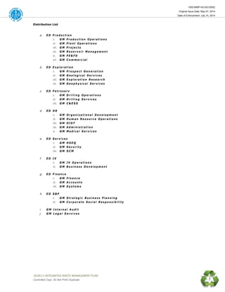 HSE/WMP-HO-001(R00)
Original Issue Date: May 07, 2014
Date of Enforcement: July 14, 2014
 OGDCL’s INTEGRATED WASTE MANAGEMENT PLAN 
Controlled Copy: Do Not Print/ Duplicate 3
Distribution List
a . E D P r o d u c t i o n
i . G M P r o d u c t i o n O p e r a t i o n s
i i . G M P l a n t O p e r a t i o n s
i i i . G M P r o j e c t s
i v . G M R e s e r v o i r M a n a g e m e n t
v . G M P E & F D
v i . G M C o m m e r c i a l
b . E D E x p l o r a t i o n
i . G M P r o s p e c t G e n e r a t i o n
i i . G M G e o l o g i c a l S e r v i c e s
i i i . G M E x p l o r a t i o n R e s e a r c h
i v . G M G e o p h y s i c a l S e r v i c e s
c . E D P e t r o s e r v
i . G M D r i l l i n g O p e r a t i o n s
i i . G M D r i l l i n g S e r v i c e s
i i i . G M C & E S S
d . E D H R
i . G M O r g a n i z a t i o n a l D e v e l o p m e n t
i i . G M H u m a n R e s o u r c e O p e r a t i o n s
i i i . G M O I S T
i v . G M A d m i n i s t r a t i o n
v . G M M e d i c a l S e r v i c e s
e . E D S e r v i c e s
i . G M H S E Q
i i . G M S e c u r i t y
i i i . G M S C M
f . E D J V
i . G M J V O p e r a t i o n s
i i . G M B u s i n e s s D e v e l o p m e n t
g . E D F i n a n c e
i . G M F i n a n c e
i i . G M A c c o u n t s
i i i . G M S y s t e m s
h . E D S B P
i . G M S t r a t e g i c B u s i n e s s P l a n n i n g
i i . G M C o r p o r a t e S o c i a l R e s p o n s i b i l i t y
i . G M I n t e r n a l A u d i t
j . G M L e g a l S e r v i c e s
 