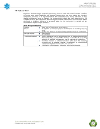 HSE/WMP-HO-001(R00)
Original Issue Date: May 07, 2014
Date of Enforcement: July 14, 2014
 OGDCL’s INTEGRATED WASTE MANAGEMENT PLAN 
Controlled Copy: Do Not Print/ Duplicate 30
9.9 Produced Water
Originating from oil and gas production/processing, produced water may contain variable quantities
of mineral salts, solids, suspended and dissolved hydrocarbons, and other organic and inorganic
components, and may be at high temperature. The composition may change with time. It may
require pre-treatment prior to disposal. The environmental impacts are highly dependent on the
quantities involved, the components, the receiving environment and dispersion characteristics. Before
significant or long-term discharge of produced water to the environment is carried out, an
environmental impact study is carried out.
Waste Management Options
Reduce: Water shut off treatments, re-perforation.
Reuse: Re-injection for reservoir pressure maintenance or secondary recovery
of oil.
Quality may allow use for agricultural purposes or reuse as wash water.
Recycle/Recover: Heat content.
De-salination.
Treatment/Disposal: Surface discharge into the environment may be possible depending on
the water quality, volume and flow. Primary treatment such as de-oiling
will often be required. Bio-treatment may be practical for low volumes.
Downhole injection to suitable formations other than the producing
formation may be possible. However, the possibility of contaminating
usable water aquifers must be taken into account.
Evaporation and subsequent disposal of salts may be possible.
 