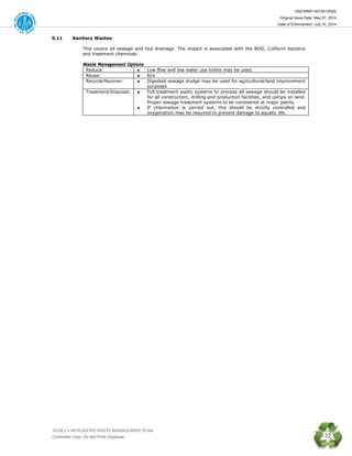 HSE/WMP-HO-001(R00)
Original Issue Date: May 07, 2014
Date of Enforcement: July 14, 2014
 OGDCL’s INTEGRATED WASTE MANAGEMENT PLAN 
Controlled Copy: Do Not Print/ Duplicate 32
9.11 Sanitary Wastes
This covers all sewage and foul drainage. The impact is associated with the BOD, Coliform bacteria
and treatment chemicals.
Waste Management Options
Reduce: Low flow and low water use toilets may be used.
Reuse: N/a
Recycle/Recover: Digested sewage sludge may be used for agricultural/land improvement
purposes.
Treatment/Disposal: Full treatment septic systems to process all sewage should be installed
for all construction, drilling and production facilities, and camps on land.
Proper sewage treatment systems to be considered at major plants.
If chlorination is carried out, this should be strictly controlled and
oxygenation may be required to prevent damage to aquatic life.
 