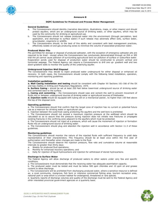 HSE/WMP-HO-001(R00)
Original Issue Date: May 07, 2014
Date of Enforcement: July 14, 2014
 OGDCL’s INTEGRATED WASTE MANAGEMENT PLAN 
Controlled Copy: Do Not Print/ Duplicate 35
Annexure B
DGPC Guidelines for Produced and Process Water Management
General Guidelines
a. The Concessionaire should identity (narrative description, illustrations, maps, or other means) and should
protect aquifers, which are an underground source of drinking water, or other aquifers, which may be
used by the community for drinking or agricultural use.
b. The Concessionaire should not release produced water into the environment (through percolation, land
application, and discharge to surface water) if such release may adversely affect soils, surface water,
groundwater, organisms or wildlife.
c. The Concessionaire should, to the best of this ability and consistent with best management practices,
effectively isolate oil and gas producing zones to minimize the volume of associated production water.
Produced Water Pits
Pits permitted for storage or disposal of produced saltwater, with the exception of emergency saltwater pits are
required to be lined - except where the Concessionaire has conclusively demonstrated through an EIA or IEE
that the pit cannot cause pollution of surrounding agricultural land nor pollution of surface or subsurface water.
Evaporation ponds used for disposal of production water should be constructed to prevent vertical and
horizontal seepage. The Federal Agency can require a Concessionaire to drill one up- gradient well and two
down-gradient wells to monitor the quality of the underlying aquifer.
Underground Injection Well Disposal
The Concessionaire may decide to inject produced water underground for either disposal or enhanced oil
recovery. In both cases, the Concessionaire should comply with the following listed installation, operation,
monitoring and reporting guidelines.
Installation guidelines
a. Well Casing installation and testing should be consistent with Chapter XX Sections 161-166 of the Oil
and Gas (Safety in Drilling and Production) Regulations. 1974.
b. Surface Casing - should be set at least 200 feet below lowermost underground source of drinking water
and cemented back to the surface.
c. Casing and cementing – the Concessionaire should case and cement the well to prevent movement of
fluids into or between underground sources of drinking water or agricultural sources of freshwater.
d. Injection wells should be equipped with tubing set on a mechanical packer, no higher than 150 feet above
the top of the disposal zone.
Operating guidelines
a. The Concessionaire should first confirm that the target zone of injection has no current or potential future
use as a reservoir for drinking water or agricultural use.
b. Injection between the outermost casing protecting the aquifers and the well bore is prohibited.
c. The Concessionaire should not exceed a maximum injection pressure at the wellhead which should be
calculated so as to assure that the pressure during injection does not initiate new fractures or propagate
existing fractures in the confining zone adjacent to the aquifers which must be protected.
d. The Concessionaire should not inject at a pressure, which will cause the movement of injection or formation
fluids into an underground source of drinking water.
e. The Concessionaire should plug and abandon the injection well in accordance with Section 11.3 of these
guidelines.
Monitoring guidelines
The Concessionaire should monitor the nature of the injected fluids with sufficient frequency to yield data
representative of their characteristics. This frequency should be at least once within the first year of
authorization and thereafter when changes are made to the fluid.
The Concessionaire should observe the injection pressure, flow rate and cumulative volume at reasonable
intervals no greater than thirty days:
a. Weekly for produced fluid operations;
b. Monthly for enhanced recovery operations; and
c. Daily for injection of liquid hydrocarbons and injection for withdrawal of stored hydrocarbons.
Discharge to Surface Water
The Federal Agency will allow discharge of produced waters to other waters under very few and specific
conditions.
a. The Concessionaire must demonstrate that the receiving water has adequate assimilation capacity.
b. The produced water must be tested and must be below 500 ppm chlorides and 10 ppm oil and grease
content to allow discharge.
c. The Concessionaire will be prohibited from discharging produced water, where a sensitive resource is defined
as: a coral community, mangrove, fish farm or intensive commercial fishing area, tourism recreation area,
national park or area which is a known habitat for endangered, threatened or rare species.
d. Quarterly reports of discharge volumes and quality of the discharge must be sent to the Federal Agency and
other interested provincial government agencies on a quarterly basis.
 