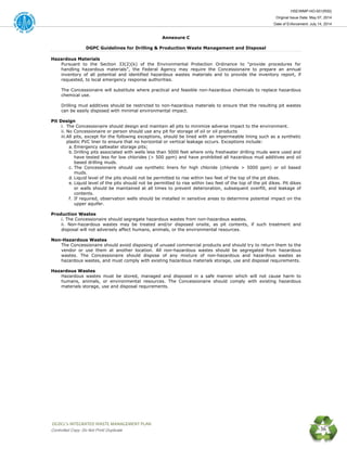 HSE/WMP-HO-001(R00)
Original Issue Date: May 07, 2014
Date of Enforcement: July 14, 2014
 OGDCL’s INTEGRATED WASTE MANAGEMENT PLAN 
Controlled Copy: Do Not Print/ Duplicate 36
Annexure C
DGPC Guidelines for Drilling & Production Waste Management and Disposal
Hazardous Materials
Pursuant to the Section 33(2)(k) of the Environmental Protection Ordinance to "provide procedures for
handling hazardous materials”, the Federal Agency may require the Concessionaire to prepare an annual
inventory of all potential and identified hazardous wastes materials and to provide the inventory report, if
requested, to local emergency response authorities.
The Concessionaire will substitute where practical and feasible non-hazardous chemicals to replace hazardous
chemical use.
Drilling mud additives should be restricted to non-hazardous materials to ensure that the resulting pit wastes
can be easily disposed with minimal environmental impact.
Pit Design
i. The Concessionaire should design and maintain all pits to minimize adverse impact to the environment.
ii. No Concessionaire or person should use any pit for storage of oil or oil products
iii.All pits, except for the following exceptions, should be lined with an impermeable lining such as a synthetic
plastic PVC liner to ensure that no horizontal or vertical leakage occurs. Exceptions include:
a. Emergency saltwater storage pits;
b. Drilling pits associated with wells less than 5000 feet where only freshwater drilling muds were used and
have tested less for low chlorides (> 500 ppm) and have prohibited all hazardous mud additives and oil
based drilling muds.
c. The Concessionaire should use synthetic liners for high chloride (chloride > 5000 ppm) or oil based
muds.
d. Liquid level of the pits should not be permitted to rise within two feet of the top of the pit dikes.
e. Liquid level of the pits should not be permitted to rise within two feet of the top of the pit dikes. Pit dikes
or walls should be maintained at all times to prevent deterioration, subsequent overfill, and leakage of
contents.
f. If required, observation wells should be installed in sensitive areas to determine potential impact on the
upper aquifer.
Production Wastes
i. The Concessionaire should segregate hazardous wastes from non-hazardous wastes.
ii. Non-hazardous wastes may be treated and/or disposed onsite, as pit contents, if such treatment and
disposal will not adversely affect humans, animals, or the environmental resources.
Non-Hazardous Wastes
The Concessionaire should avoid disposing of unused commercial products and should try to return them to the
vendor or use them at another location. All non-hazardous wastes should be segregated from hazardous
wastes. The Concessionaire should dispose of any mixture of non-hazardous and hazardous wastes as
hazardous wastes, and must comply with existing hazardous materials storage, use and disposal requirements.
Hazardous Wastes
Hazardous wastes must be stored, managed and disposed in a safe manner which will not cause harm to
humans, animals, or environmental resources. The Concessionaire should comply with existing hazardous
materials storage, use and disposal requirements.
 