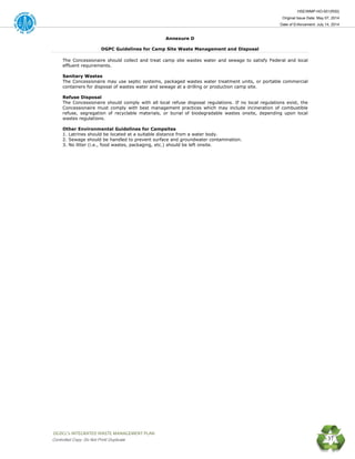 HSE/WMP-HO-001(R00)
Original Issue Date: May 07, 2014
Date of Enforcement: July 14, 2014
 OGDCL’s INTEGRATED WASTE MANAGEMENT PLAN 
Controlled Copy: Do Not Print/ Duplicate 37
Annexure D
DGPC Guidelines for Camp Site Waste Management and Disposal
The Concessionaire should collect and treat camp site wastes water and sewage to satisfy Federal and local
effluent requirements.
Sanitary Wastes
The Concessionaire may use septic systems, packaged wastes water treatment units, or portable commercial
containers for disposal of wastes water and sewage at a drilling or production camp site.
Refuse Disposal
The Concessionaire should comply with all local refuse disposal regulations. If no local regulations exist, the
Concessionaire must comply with best management practices which may include incineration of combustible
refuse, segregation of recyclable materials, or burial of biodegradable wastes onsite, depending upon local
wastes regulations.
Other Environmental Guidelines for Campsites
1. Latrines should be located at a suitable distance from a water body.
2. Sewage should be handled to prevent surface and groundwater contamination.
3. No litter (i.e., food wastes, packaging, etc.) should be left onsite.
 