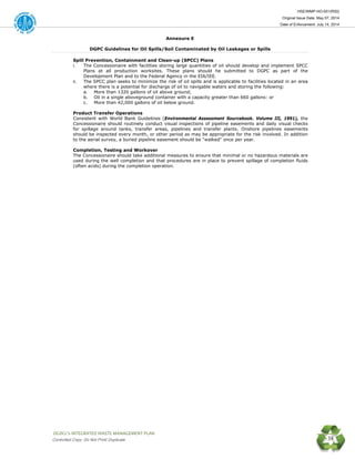 HSE/WMP-HO-001(R00)
Original Issue Date: May 07, 2014
Date of Enforcement: July 14, 2014
 OGDCL’s INTEGRATED WASTE MANAGEMENT PLAN 
Controlled Copy: Do Not Print/ Duplicate 38
Annexure E
DGPC Guidelines for Oil Spills/Soil Contaminated by Oil Leakages or Spills
Spill Prevention, Containment and Clean-up (SPCC) Plans
i. The Concessionaire with facilities storing large quantities of oil should develop and implement SPCC
Plans at all production worksites. These plans should he submitted to DGPC as part of the
Development Plan and to the Federal Agency in the EIA/IEE.
ii. The SPCC plan seeks to minimize the risk of oil spills and is applicable to facilities located in an area
where there is a potential for discharge of oil to navigable waters and storing the following:
a. More than 1320 gallons of oil above ground;
b. Oil in a single aboveground container with a capacity greater than 660 gallons: or
c. More than 42,000 gallons of oil below ground.
Product Transfer Operations
Consistent with World Bank Guidelines (Environmental Assessment Sourcebook. Volume III, 1991), the
Concessionaire should routinely conduct visual inspections of pipeline easements and daily visual checks
for spillage around tanks, transfer areas, pipelines and transfer plants. Onshore pipelines easements
should be inspected every month, or other period as may be appropriate for the risk involved. In addition
to the aerial survey, a buried pipeline easement should be "walked" once per year.
Completion, Testing and Workover
The Concessionaire should take additional measures to ensure that minimal or no hazardous materials are
used during the well completion and that procedures are in place to prevent spillage of completion fluids
(often acids) during the completion operation.
 