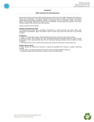 HSE/WMP-HO-001(R00)
Original Issue Date: May 07, 2014
Date of Enforcement: July 14, 2014
 OGDCL’s INTEGRATED WASTE MANAGEMENT PLAN 
Controlled Copy: Do Not Print/ Duplicate 39
Annexure F
DGPC Guidelines for Site Restoration
As required by Rule 24 of the 1949 Production Rules and Rule 69 of the 1986 Exploration and Production
Rules, the Concessionaire must restore disturbed areas (from seismic, drilling or production activities) to
approximately pre-existing conditions, subject to agreement with the landowner, DGPC and Federal
Agency that desirable development features may be retained. Pit sites should be restored to their pre-
existing condition after the pits serve their purpose.
Specific Guidelines are as follows:
Drilling and Production Sites
The Concessionaire should upon completion of production or drilling activities, and where DGPC, local
authorities and landowner agree the facilities have no future use, return the well site to its previous
condition.
Pit Closure
a. Within 12 months after drilling, unlined drilling pits should be closed by trench burial method.
b. Within 6 months after drilling, lined pits containing hazardous materials should be closed through
encapsulation with a geomembrane cap. Pits not containing hazardous wastes may be closed by mixing
and filling.
c. Other types of pits (such as flare and workover pits) should be closed within 30 days after use.
Seismic Survey Areas
a. After drilling and loading the shot-hole, it should be backfilled with cuttings or another authorized
material.
b. Trash, debris, pin flags, and signs from seismic survey activities should be picked up.
c. Campsites should be left clean with no refuse or open sump left behind.
 