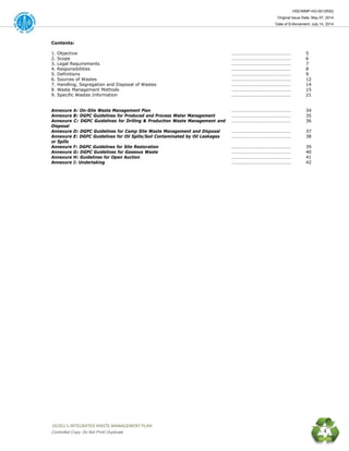 HSE/WMP-HO-001(R00)
Original Issue Date: May 07, 2014
Date of Enforcement: July 14, 2014
 OGDCL’s INTEGRATED WASTE MANAGEMENT PLAN 
Controlled Copy: Do Not Print/ Duplicate 4
Contents:
1. Objective …………………………………………… 5
2. Scope …………………………………………… 6
3. Legal Requirements …………………………………………… 7
4. Responsibilities …………………………………………… 8
5. Definitions …………………………………………… 9
6. Sources of Wastes …………………………………………… 12
7. Handling, Segregation and Disposal of Wastes …………………………………………… 14
8. Waste Management Methods …………………………………………… 15
9. Specific Wastes Information …………………………………………… 21
Annexure A: On-Site Waste Management Plan …………………………………………… 34
Annexure B: DGPC Guidelines for Produced and Process Water Management …………………………………………… 35
Annexure C: DGPC Guidelines for Drilling & Production Waste Management and
Disposal
…………………………………………… 36
Annexure D: DGPC Guidelines for Camp Site Waste Management and Disposal …………………………………………… 37
Annexure E: DGPC Guidelines for Oil Spills/Soil Contaminated by Oil Leakages
or Spills
…………………………………………… 38
Annexure F: DGPC Guidelines for Site Restoration …………………………………………… 39
Annexure G: DGPC Guidelines for Gaseous Waste …………………………………………… 40
Annexure H: Guidelines for Open Auction …………………………………………… 41
Annexure I: Undertaking …………………………………………… 42
 