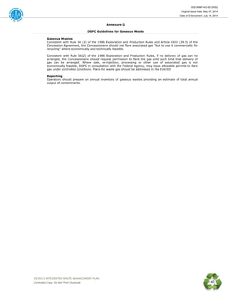 HSE/WMP-HO-001(R00)
Original Issue Date: May 07, 2014
Date of Enforcement: July 14, 2014
 OGDCL’s INTEGRATED WASTE MANAGEMENT PLAN 
Controlled Copy: Do Not Print/ Duplicate 40
Annexure G
DGPC Guidelines for Gaseous Waste
Gaseous Wastes
Consistent with Rule 56 (2) of the 1986 Exploration and Production Rules and Article XXIX (29.3) of the
Concession Agreement, the Concessionaire should not flare associated gas "but to use it commercially for
recycling" where economically and technically feasible.
Consistent with Rule 56(2) of the 1986 Exploration and Production Rules, if no delivery of gas can he
arranged, the Concessionaire should request permission to flare the gas until such time that delivery of
gas can be arranged. Where sale, re-injection, processing or other use of associated gas is not
economically feasible, DGPC in consultation with the Federal Agency, may issue allowable permits to flare
gas under controlled conditions. Plans for waste gas should be addressed in the EIA/IEE
Reporting
Operators should prepare an annual inventory of gaseous wastes providing an estimate of total annual
output of contaminants.
 
